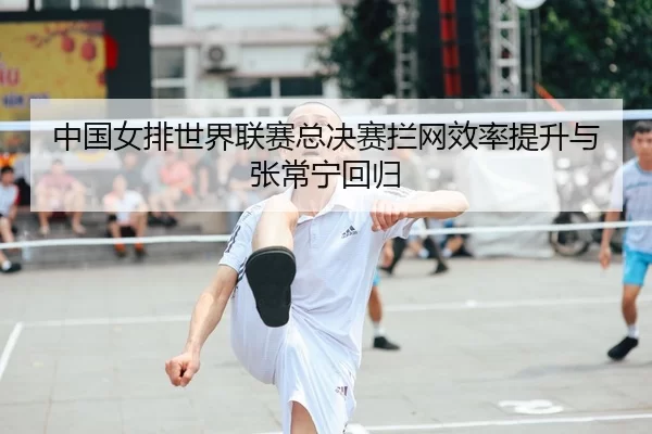 中国女排世界联赛总决赛拦网效率提升与张常宁回归