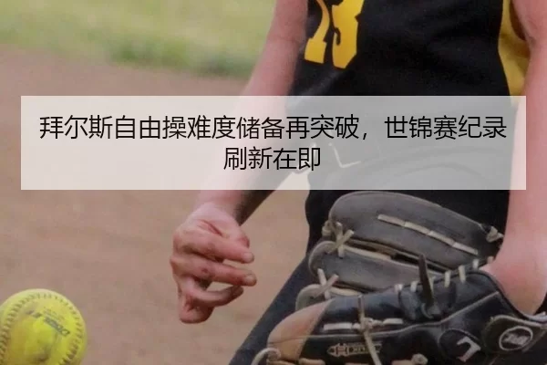 拜尔斯自由操难度储备再突破，世锦赛纪录刷新在即
