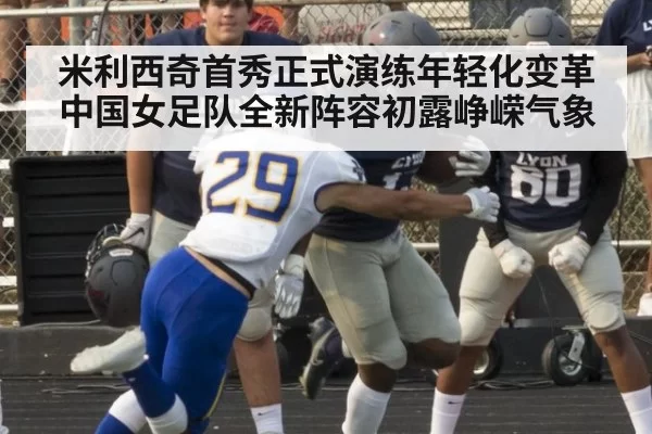 米利西奇首秀正式演练年轻化变革 中国女足队全新阵容初露峥嵘气象