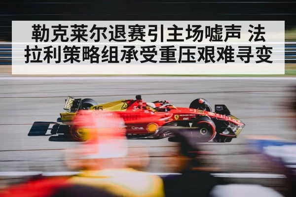 勒克莱尔退赛引主场嘘声 法拉利策略组承受重压艰难寻变